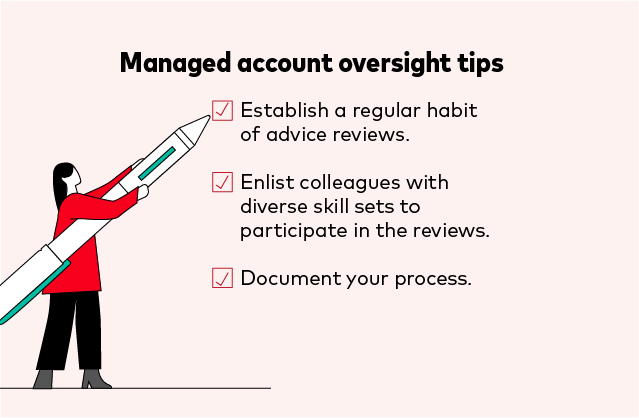 Managed account oversight tips:  • Establish a regular habit of advice reviews. • Enlist colleagues with diverse skill sets to participate in the reviews. • Document your process.